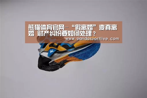 熊猫体育官网-“假离婚”变真离婚 财产纠纷要如何处理?(图1) 熊猫体育平台